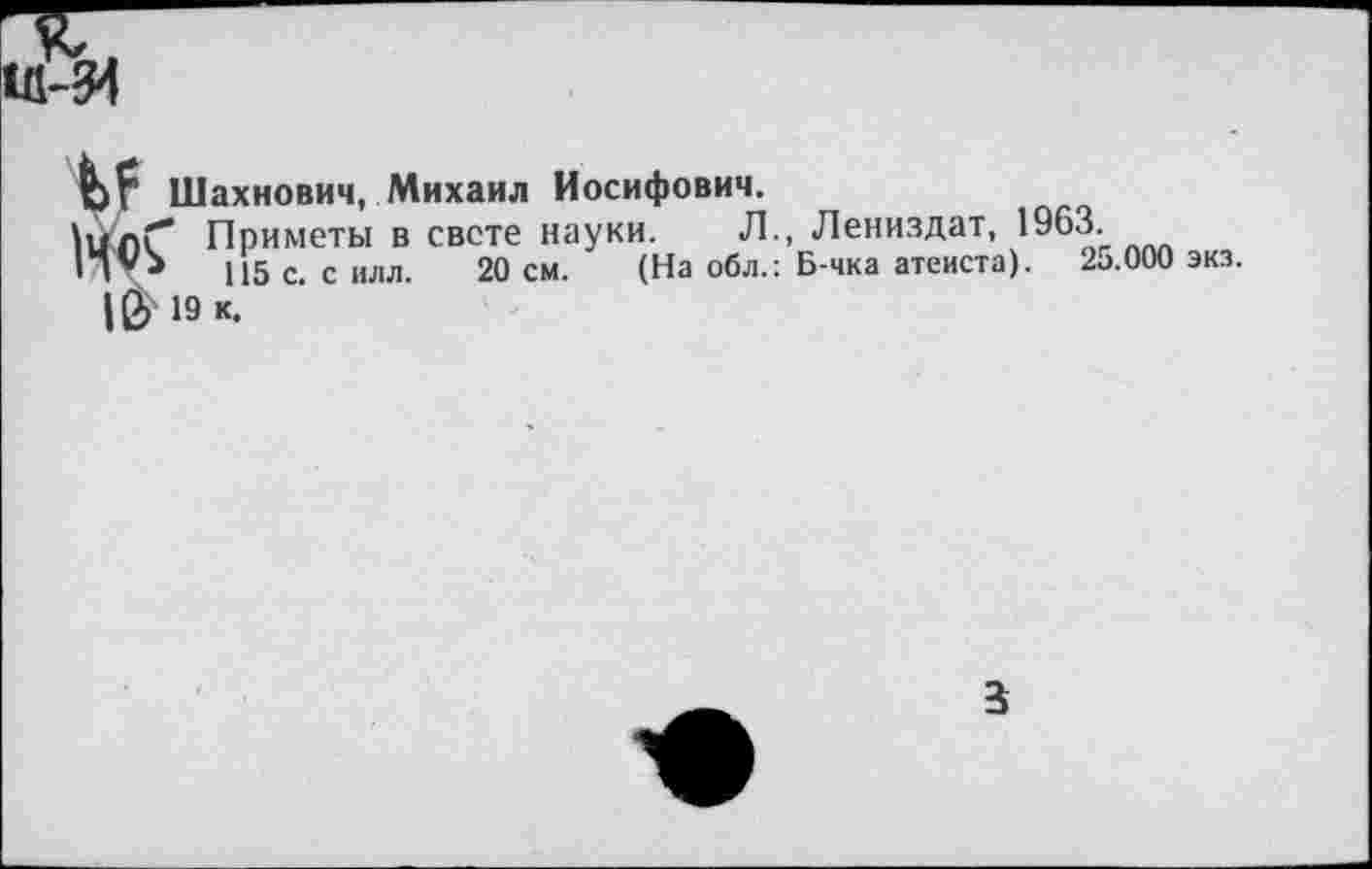 ﻿Шахнович, Михаил Иосифович,
\цлГ* Приметы в свете науки. Л., Лениздат, 1963.
П*>	115 с. силл. 20 см. (На обл.: Б-чка атеиста). 25.000 эка.
|й> 19 к.